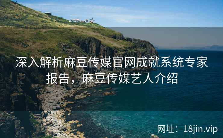 深入解析麻豆传媒官网成就系统专家报告，麻豆传媒艺人介绍