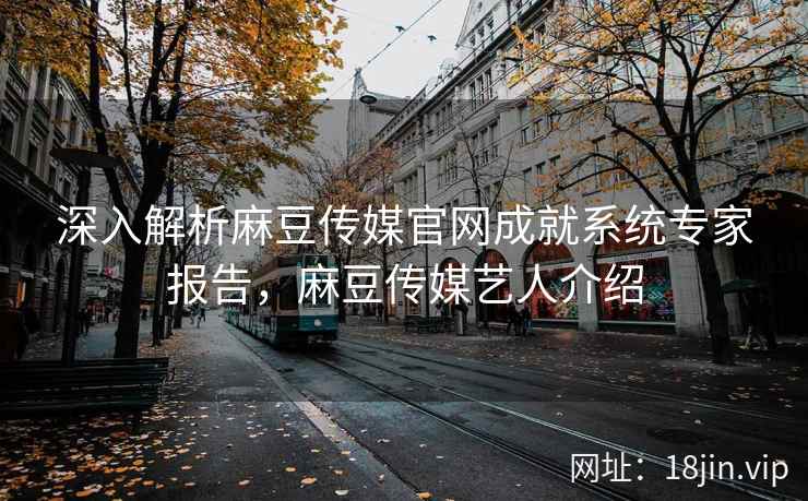 深入解析麻豆传媒官网成就系统专家报告，麻豆传媒艺人介绍
