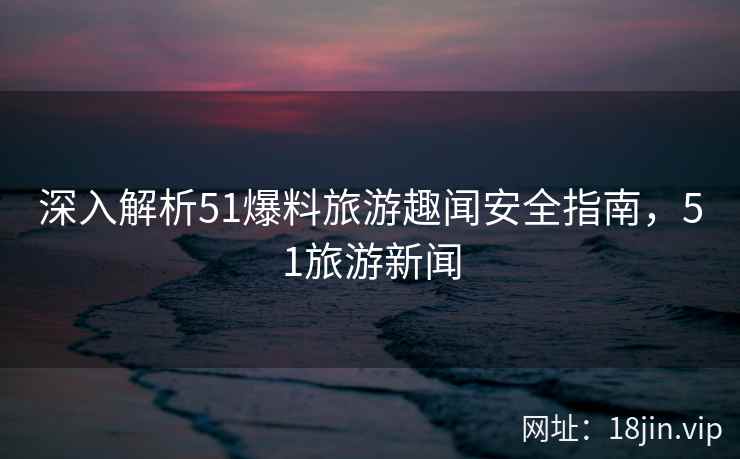 深入解析51爆料旅游趣闻安全指南，51旅游新闻  第2张