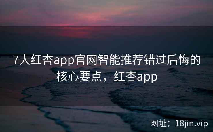 7大红杏app官网智能推荐错过后悔的核心要点，红杏app