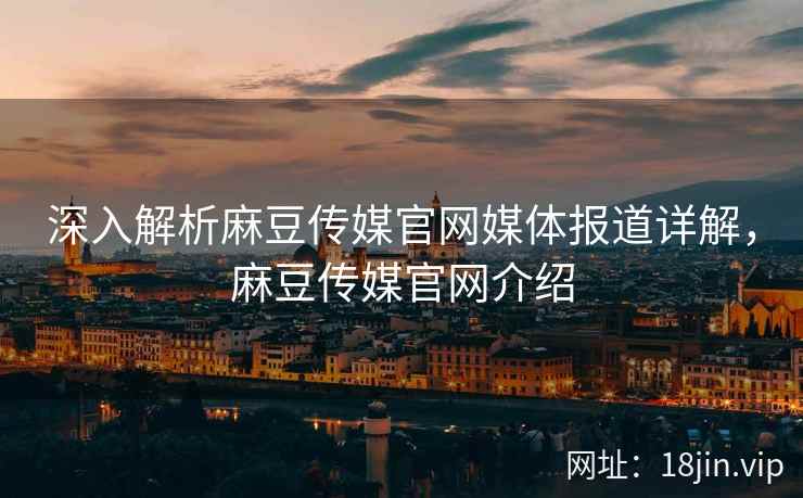 深入解析麻豆传媒官网媒体报道详解，麻豆传媒官网介绍