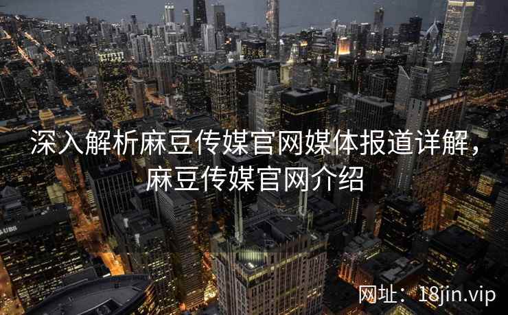 深入解析麻豆传媒官网媒体报道详解，麻豆传媒官网介绍