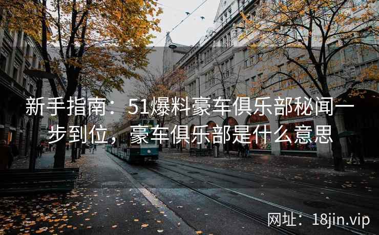 新手指南：51爆料豪车俱乐部秘闻一步到位，豪车俱乐部是什么意思  第1张