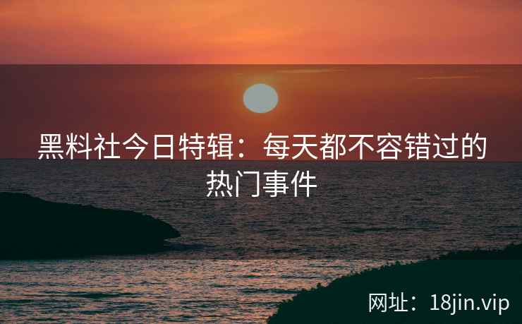 黑料社今日特辑：每天都不容错过的热门事件