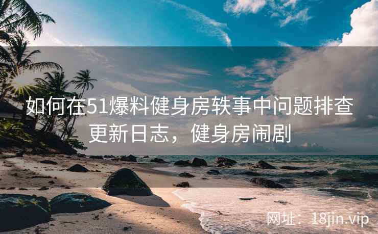 如何在51爆料健身房轶事中问题排查更新日志，健身房闹剧  第1张