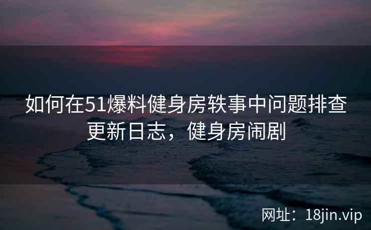 如何在51爆料健身房轶事中问题排查更新日志，健身房闹剧  第2张