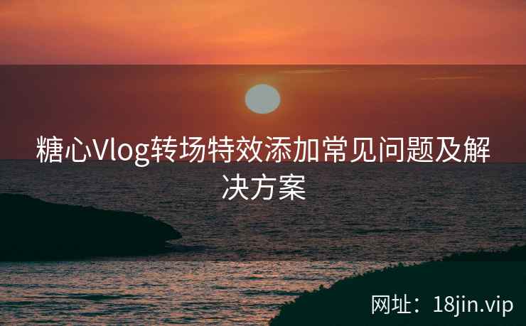 糖心Vlog转场特效添加常见问题及解决方案