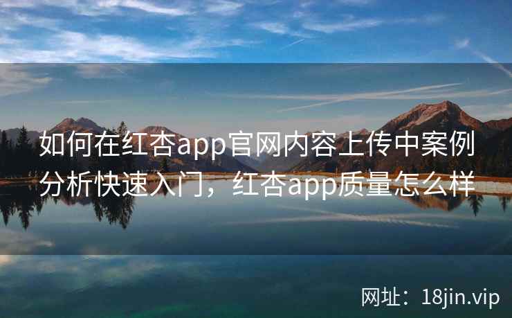 如何在红杏app官网内容上传中案例分析快速入门，红杏app质量怎么样