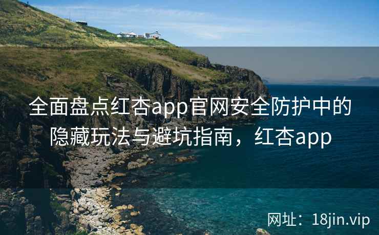 全面盘点红杏app官网安全防护中的隐藏玩法与避坑指南，红杏app