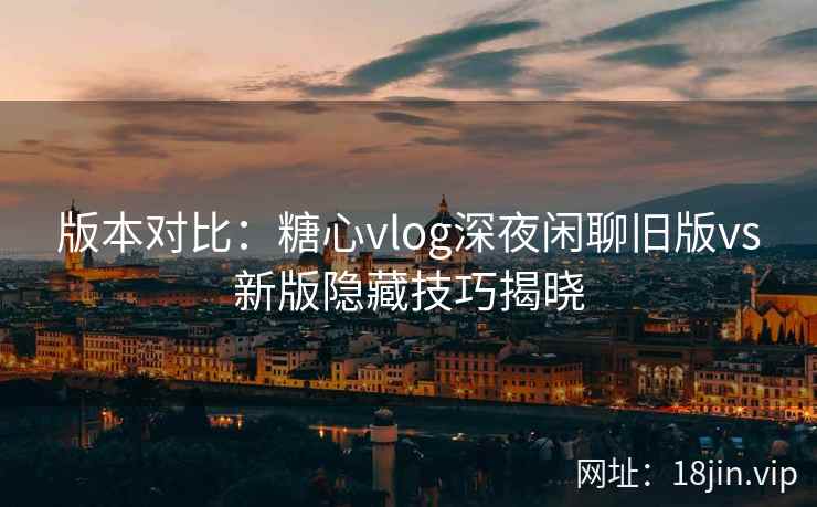 版本对比：糖心vlog深夜闲聊旧版vs新版隐藏技巧揭晓  第1张