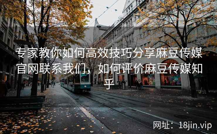 专家教你如何高效技巧分享麻豆传媒官网联系我们，如何评价麻豆传媒知乎