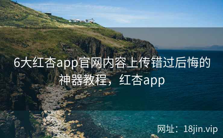 6大红杏app官网内容上传错过后悔的神器教程，红杏app  第2张