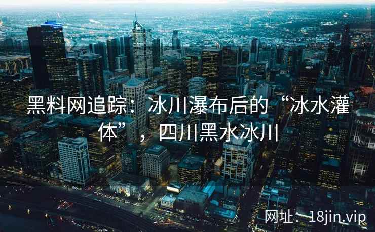 黑料网追踪：冰川瀑布后的“冰水灌体”，四川黑水冰川