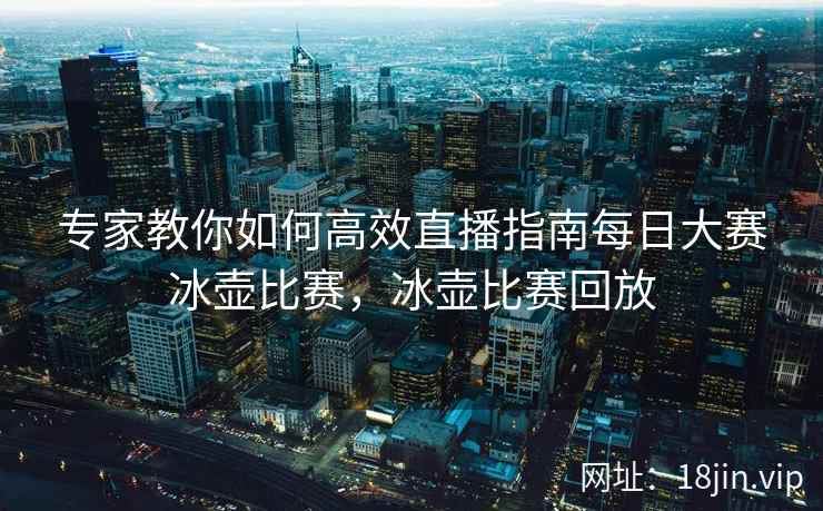 专家教你如何高效直播指南每日大赛冰壶比赛，冰壶比赛回放
