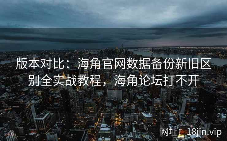 版本对比：海角官网数据备份新旧区别全实战教程，海角论坛打不开