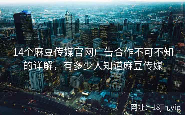 14个麻豆传媒官网广告合作不可不知的详解，有多少人知道麻豆传媒  第2张