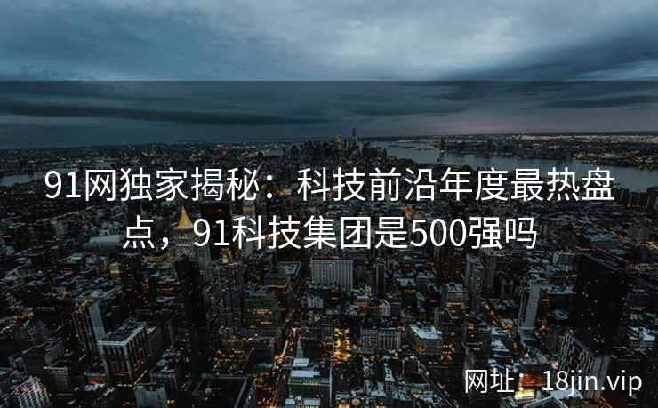 91网独家揭秘：科技前沿年度最热盘点，91科技集团是500强吗  第1张