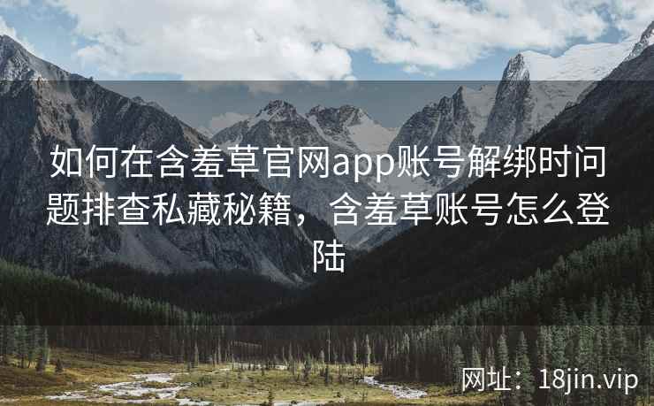 如何在含羞草官网app账号解绑时问题排查私藏秘籍，含羞草账号怎么登陆