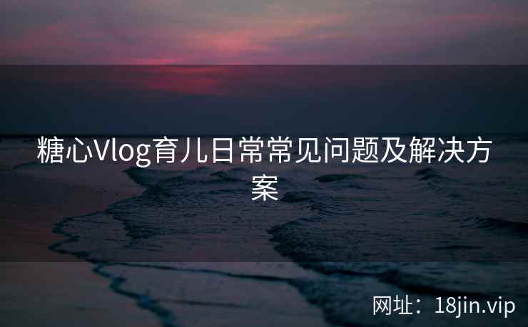糖心Vlog育儿日常常见问题及解决方案