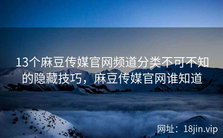 13个麻豆传媒官网频道分类不可不知的隐藏技巧，麻豆传媒官网谁知道