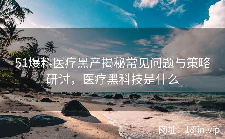 51爆料医疗黑产揭秘常见问题与策略研讨，医疗黑科技是什么