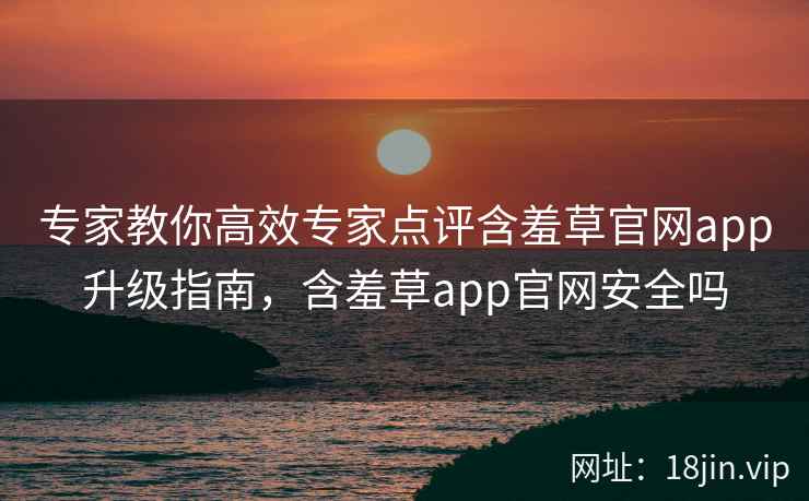 专家教你高效专家点评含羞草官网app升级指南，含羞草app官网安全吗  第2张