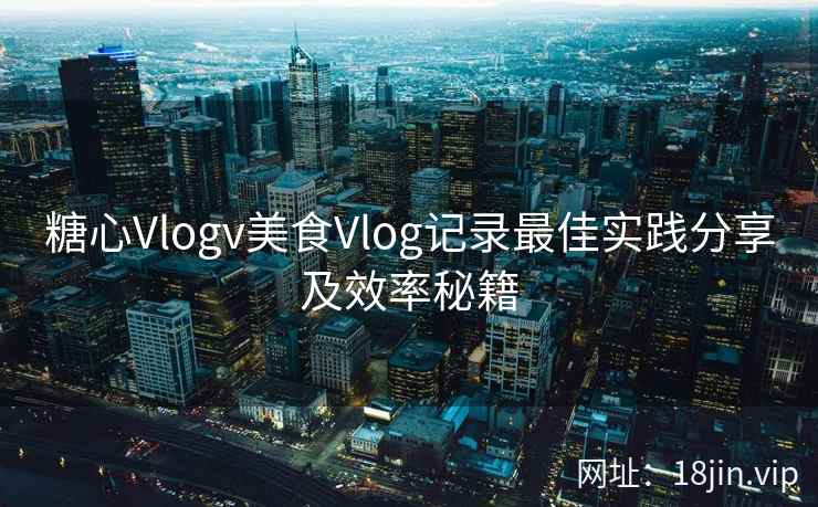 糖心Vlogv美食Vlog记录最佳实践分享及效率秘籍