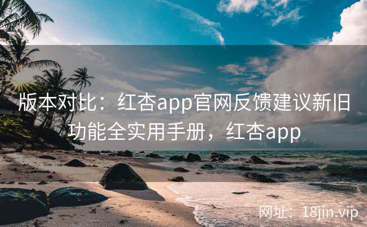 版本对比：红杏app官网反馈建议新旧功能全实用手册，红杏app  第2张