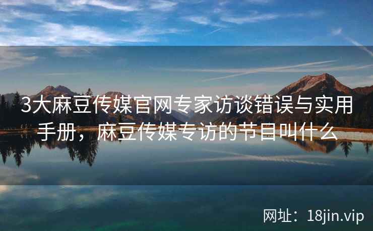 3大麻豆传媒官网专家访谈错误与实用手册，麻豆传媒专访的节目叫什么  第2张