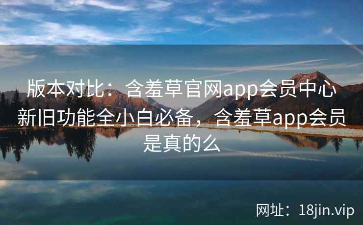 版本对比：含羞草官网app会员中心新旧功能全小白必备，含羞草app会员是真的么