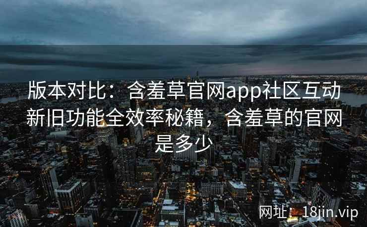 版本对比：含羞草官网app社区互动新旧功能全效率秘籍，含羞草的官网是多少  第2张