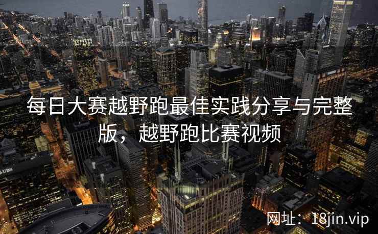 每日大赛越野跑最佳实践分享与完整版，越野跑比赛视频  第1张
