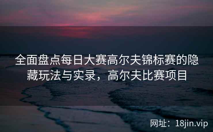 全面盘点每日大赛高尔夫锦标赛的隐藏玩法与实录，高尔夫比赛项目  第1张