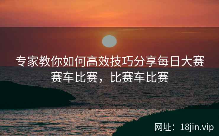 专家教你如何高效技巧分享每日大赛赛车比赛，比赛车比赛  第2张