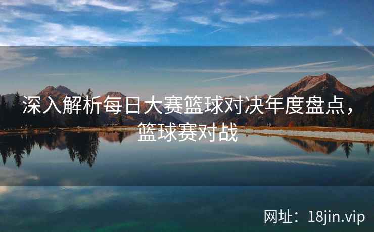 深入解析每日大赛篮球对决年度盘点，篮球赛对战  第2张