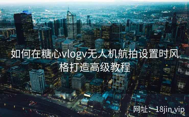 如何在糖心vlogv无人机航拍设置时风格打造高级教程