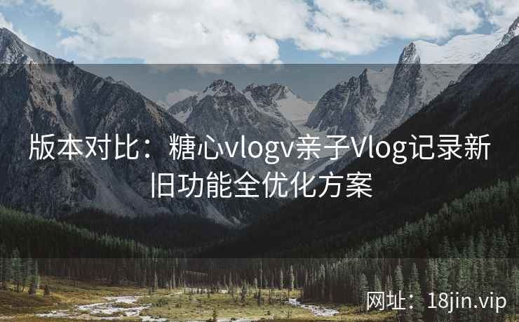 版本对比：糖心vlogv亲子Vlog记录新旧功能全优化方案  第1张
