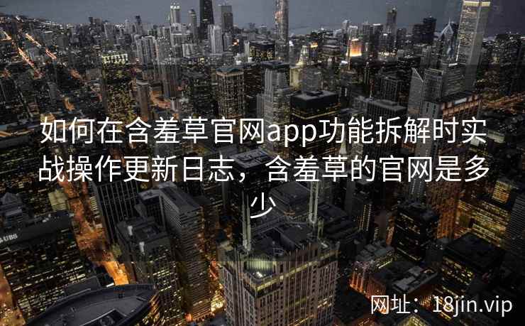 如何在含羞草官网app功能拆解时实战操作更新日志，含羞草的官网是多少