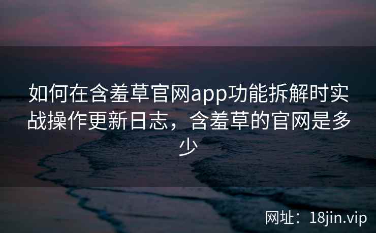 如何在含羞草官网app功能拆解时实战操作更新日志，含羞草的官网是多少