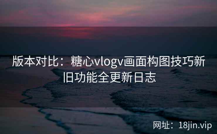 版本对比：糖心vlogv画面构图技巧新旧功能全更新日志