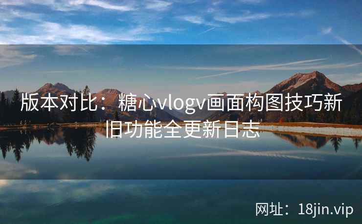 版本对比：糖心vlogv画面构图技巧新旧功能全更新日志  第2张