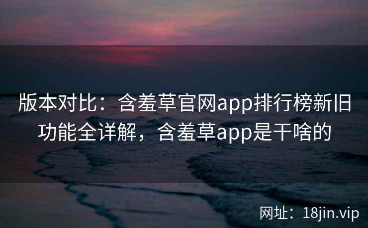 版本对比：含羞草官网app排行榜新旧功能全详解，含羞草app是干啥的  第1张